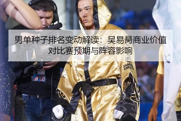 男单种子排名变动解读：吴易昺商业价值对比赛预期与阵容影响